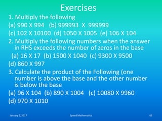 Exercises
1. Multiply the following
(a) 990 X 994 (b) 999993 X 999999
(c) 102 X 10100 (d) 1050 X 1005 (e) 106 X 104
2. Multiply the following numbers when the answer
in RHS exceeds the number of zeros in the base
(a) 16 X 17 (b) 1500 X 1040 (c) 9300 X 9500
(d) 860 X 997
3. Calculate the product of the Following (one
number is above the base and the other number
is below the base
(a) 96 X 104 (b) 890 X 1004 (c) 10080 X 9960
(d) 970 X 1010
January 2, 2017 65Speed Mathematics
 