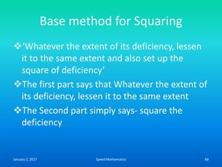 Base method for Squaring
‘Whatever the extent of its deficiency, lessen
it to the same extent and also set up the
square of deficiency’
The first part says that Whatever the extent of
its deficiency, lessen it to the same extent
The Second part simply says- square the
deficiency
January 2, 2017 68Speed Mathematics
 