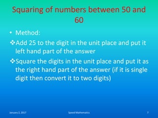 Squaring of numbers between 50 and
60
• Method:
Add 25 to the digit in the unit place and put it
left hand part of the answer
Square the digits in the unit place and put it as
the right hand part of the answer (if it is single
digit then convert it to two digits)
January 2, 2017 7Speed Mathematics
 