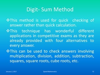 Digit- Sum Method
This method is used for quick checking of
answer rather than quick calculation.
This technique has wonderful different
applications in competitive exams as they are
already provided with four alternatives to
every answer.
This can be used to check answers involving
multiplication, division, addition, subtraction,
squares, square roots, cube roots, etc.
January 2, 2017 72Speed Mathematics
 