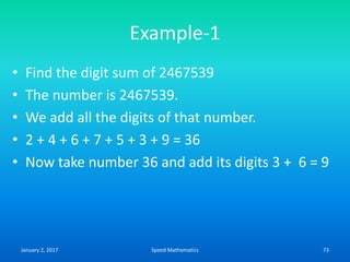 Example-1
• Find the digit sum of 2467539
• The number is 2467539.
• We add all the digits of that number.
• 2 + 4 + 6 + 7 + 5 + 3 + 9 = 36
• Now take number 36 and add its digits 3 + 6 = 9
January 2, 2017 73Speed Mathematics
 