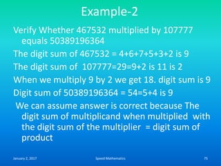 Example-2
Verify Whether 467532 multiplied by 107777
equals 50389196364
The digit sum of 467532 = 4+6+7+5+3+2 is 9
The digit sum of 107777=29=9+2 is 11 is 2
When we multiply 9 by 2 we get 18. digit sum is 9
Digit sum of 50389196364 = 54=5+4 is 9
We can assume answer is correct because The
digit sum of multiplicand when multiplied with
the digit sum of the multiplier = digit sum of
product
January 2, 2017 75Speed Mathematics
 
