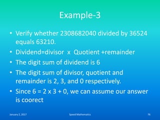 Example-3
• Verify whether 2308682040 divided by 36524
equals 63210.
• Dividend=divisor x Quotient +remainder
• The digit sum of dividend is 6
• The digit sum of divisor, quotient and
remainder is 2, 3, and 0 respectively.
• Since 6 = 2 x 3 + 0, we can assume our answer
is coorect
January 2, 2017 76Speed Mathematics
 