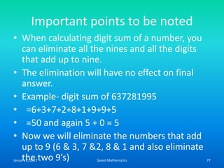 Important points to be noted
• When calculating digit sum of a number, you
can eliminate all the nines and all the digits
that add up to nine.
• The elimination will have no effect on final
answer.
• Example- digit sum of 637281995
• =6+3+7+2+8+1+9+9+5
• =50 and again 5 + 0 = 5
• Now we will eliminate the numbers that add
up to 9 (6 & 3, 7 &2, 8 & 1 and also eliminate
the two 9’s)January 2, 2017 77Speed Mathematics
 