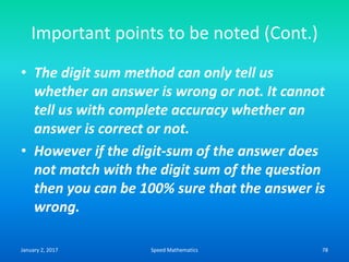 Important points to be noted (Cont.)
• The digit sum method can only tell us
whether an answer is wrong or not. It cannot
tell us with complete accuracy whether an
answer is correct or not.
• However if the digit-sum of the answer does
not match with the digit sum of the question
then you can be 100% sure that the answer is
wrong.
January 2, 2017 78Speed Mathematics
 
