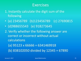 Exercises
1. Instantly calculate the digit sum of the
following
• (a) 23456789 (b)123456789 (c) 27690815
• (d)988655543 (e) 918273645
2. Verify whether the following answer are
correct or incorrect without actual
calculations
(a) 95123 x 66666 = 6341469918
(b) 838102050 divided by 12345 = 67890
January 2, 2017 79Speed Mathematics
 