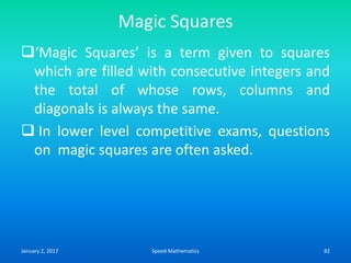 Magic Squares
‘Magic Squares’ is a term given to squares
which are filled with consecutive integers and
the total of whose rows, columns and
diagonals is always the same.
 In lower level competitive exams, questions
on magic squares are often asked.
January 2, 2017 82Speed Mathematics
 