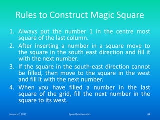 Rules to Construct Magic Square
1. Always put the number 1 in the centre most
square of the last column.
2. After inserting a number in a square move to
the square in the south east direction and fill it
with the next number.
3. If the square in the south-east direction cannot
be filled, then move to the square in the west
and fill it with the next number.
4. When you have filled a number in the last
square of the grid, fill the next number in the
square to its west.
January 2, 2017 84Speed Mathematics
 