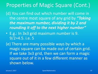 Properties of Magic Square (Cont.)
(d) You can find out which number will come in
the centre most square of any grid by “Taking
the maximum number, dividing it by 2 and
rounding it off to the next higher number”
• E.g.: In 3x3 grid maximum number is 9.
9/2=4.5. i.e. 5
(e) There are many possible ways by which a
magic square can be made out of certain grid.
If we take 3x3 grid, then we can form a magic
square out of it in a few different manner as
shown below.
January 2, 2017 97Speed Mathematics
 