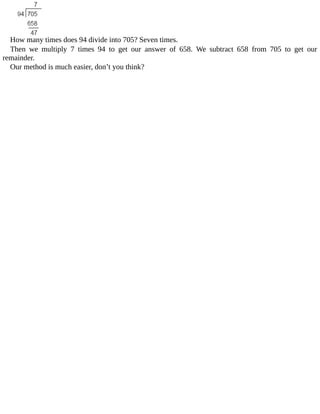 How	many	times	does	94	divide	into	705?	Seven	times.
Then	 we	 multiply	 7	 times	 94	 to	 get	 our	 answer	 of	 658.	 We	 subtract	 658	 from	 705	 to	 get	 our
remainder.
Our	method	is	much	easier,	don’t	you	think?
 
