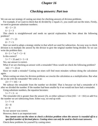 Chapter	16
Checking	answers:	Part	two
We	can	use	our	strategy	of	casting	out	nines	for	checking	answers	of	division	problems.
For	example,	if	we	want	to	check	that	42	divided	by	2	equals	21,	you	could	cast	out	the	nines.	Firstly,
we	need	to	generate	substitute	numbers:
42	÷	2	=	21
6	÷	2	=	3
This	 check	 is	 straightforward	 and	 needs	 no	 special	 explanation.	 But	 how	 about	 the	 following
problem?
161	÷	7	=	23
8	÷	7	=	5
Here	we	need	to	adopt	a	strategy	similar	to	that	which	we	used	for	subtraction.	An	easy	way	to	check
division	is	to	multiply	the	answer	by	the	divisor	to	give	the	original	number	being	divided.	So	we	can
write	the	problem	thus:
8	=	5	×	7	or	7	×	5	=	8
Is	this	correct?
5	×	7	=	35	and	3	+	5	=	8
Yes,	our	answer	is	correct.
What	if	we	are	checking	an	answer	with	a	remainder?	How	would	we	check	the	following	problem?
165	÷	7	=	23	r4
Have	we	made	a	mistake?	Casting	out	nines	will	find	most	mistakes	without	doing	the	calculation
again.
When	casting	out	nines	for	division	problems	we	rewrite	the	calculation	as	a	multiplication.	But	what
do	we	do	with	the	remainder?	We	write	it	as:
23	×	7	=	165	−	4
We	subtract	the	remainder	from	the	number	we	divided.	That	is	because	we	had	a	remainder	of	4
after	we	divided	the	number.	If	the	number	had	been	smaller	by	4	we	would	not	have	had	a	remainder.
Using	substitute	numbers,	the	equation	becomes:
5	×	7	=	3	−	4
The	remainder	(4)	is	greater	than	the	answer	(3),	so	either	subtract	it	first	(165	−	4	=	161)	or	add	9	to
the	number	we	are	subtracting	from.	Either	way,	we	end	up	with:
5	×	7	=	8
35	=	8
8	=	8
So	our	answer	was	correct.
However,	there	is	an	important	note:
You	cannot	cast	out	the	nines	to	check	a	division	problem	when	the	answer	is	rounded	off	to	a
specified	number	of	decimal	places.	Casting	nines	can	only	be	used	to	check	exact	answers.
Check	these	problems	for	yourself	by	casting	nines:
 