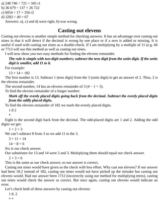 a)	248	746	÷	721	=	345	r1
b)	36	679	÷	137	=	26	722
c)	6054	÷	17	=	356	r2
d)	3283	÷	49	=	67
Answers:	a),	c)	and	d)	were	right,	b)	was	wrong.
Casting	out	elevens
Casting	out	elevens	is	another	simple	method	for	checking	answers.	It	has	an	advantage	over	casting	out
nines	in	that	it	will	detect	if	the	decimal	is	wrong	by	one	place	or	if	a	zero	is	added	or	missing.	It	is
useful	if	used	with	casting	out	nines	as	a	double-check.	If	I	am	multiplying	by	a	multiple	of	11	(e.g.	66
or	77)	I	will	use	this	method	as	well	as	casting	out	nines.
I	will	now	show	you	two	easy	methods	for	finding	the	elevens	remainder.
The	rule	is	simple	with	two-digit	numbers;	subtract	the	tens	digit	from	the	units	digit.	If	the	units
digit	is	smaller,	add	11	to	it.
For	example:
13	×	14	=	182
The	first	number	is	13.	Subtract	1	(tens	digit)	from	the	3	(units	digit)	to	get	an	answer	of	2.	Thus,	2	is
the	elevens	remainder.
The	second	number,	14	has	an	elevens	remainder	of	3	(4	−	1	=	3).
To	find	the	elevens	remainder	of	a	longer	number:
Mark	off	the	evenly	placed	digits	going	back	from	the	decimal.	Subtract	the	evenly	placed	digits
from	the	oddly	placed	digits.
To	find	the	elevens	remainder	of	182	we	mark	the	evenly	placed	digits.
1	8	2
*
Eight	is	the	second	digit	back	from	the	decimal.	The	odd-placed	digits	are	1	and	2.	Adding	the	odd
digits	we	get:
1	+	2	=	3
We	can’t	subtract	8	from	3	so	we	add	11	to	the	3.
3	+	11	=	14
14	−	8	=	6
Six	is	our	check	answer.
Our	substitutes	for	13	and	14	were	2	and	3.	Multiplying	them	should	equal	our	check	answer.
2	×	3	=	6
This	is	the	same	as	our	check	answer,	so	our	answer	is	correct.
Casting	out	nines	would	have	given	us	the	check	with	less	effort.	Why	cast	out	elevens?	If	our	answer
had	been	18.2	instead	of	182,	casting	out	nines	would	not	have	picked	up	the	mistake	but	casting	out
elevens	would.	Had	our	answer	been	1712	(incorrectly	using	our	method	for	multiplying	teens),	casting
out	nines	would	check	the	answer	as	correct.	But	once	again,	casting	out	elevens	would	indicate	an
error.
Let’s	check	both	of	these	answers	by	casting	out	elevens:
1	8.	2
*	*
 