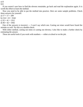 e)	0
f)	8
If	you	weren’t	sure	how	to	find	the	elevens	remainder,	go	back	and	read	the	explanation	again.	It	is
worth	the	effort	to	learn	the	method.
Now	you	need	to	be	able	to	put	the	method	into	practice.	Here	are	some	sample	problems.	Check
these	answers	for	yourself:
a)	17	×	17	=	289
b)	154	×	23	=	3542
c)	32	×	41	=	1312
d)	46	×	42	=	1942
One	of	the	answers	is	incorrect	—	I	won’t	say	which	one.	Casting	out	nines	would	have	found	the
mistake	as	well.	Try	this	as	a	double-check.
With	either	method,	casting	out	nines	or	casting	out	elevens,	I	also	like	to	make	a	further	check	by
estimating	the	answer.
These	are	useful	tools	if	you	work	with	numbers	—	either	at	school	or	on	the	job.
 