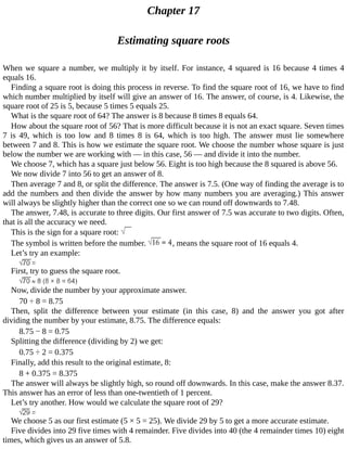 Chapter	17
Estimating	square	roots
When	we	square	a	number,	we	multiply	it	by	itself.	For	instance,	4	squared	is	16	because	4	times	4
equals	16.
Finding	a	square	root	is	doing	this	process	in	reverse.	To	find	the	square	root	of	16,	we	have	to	find
which	number	multiplied	by	itself	will	give	an	answer	of	16.	The	answer,	of	course,	is	4.	Likewise,	the
square	root	of	25	is	5,	because	5	times	5	equals	25.
What	is	the	square	root	of	64?	The	answer	is	8	because	8	times	8	equals	64.
How	about	the	square	root	of	56?	That	is	more	difficult	because	it	is	not	an	exact	square.	Seven	times
7	 is	 49,	 which	 is	 too	 low	 and	 8	 times	 8	 is	 64,	 which	 is	 too	 high.	 The	 answer	 must	 lie	 somewhere
between	7	and	8.	This	is	how	we	estimate	the	square	root.	We	choose	the	number	whose	square	is	just
below	the	number	we	are	working	with	—	in	this	case,	56	—	and	divide	it	into	the	number.
We	choose	7,	which	has	a	square	just	below	56.	Eight	is	too	high	because	the	8	squared	is	above	56.
We	now	divide	7	into	56	to	get	an	answer	of	8.
Then	average	7	and	8,	or	split	the	difference.	The	answer	is	7.5.	(One	way	of	finding	the	average	is	to
add	the	numbers	and	then	divide	the	answer	by	how	many	numbers	you	are	averaging.)	This	answer
will	always	be	slightly	higher	than	the	correct	one	so	we	can	round	off	downwards	to	7.48.
The	answer,	7.48,	is	accurate	to	three	digits.	Our	first	answer	of	7.5	was	accurate	to	two	digits.	Often,
that	is	all	the	accuracy	we	need.
This	is	the	sign	for	a	square	root:	
The	symbol	is	written	before	the	number.	 ,	means	the	square	root	of	16	equals	4.
Let’s	try	an	example:
First,	try	to	guess	the	square	root.
Now,	divide	the	number	by	your	approximate	answer.
70	÷	8	=	8.75
Then,	 split	 the	 difference	 between	 your	 estimate	 (in	 this	 case,	 8)	 and	 the	 answer	 you	 got	 after
dividing	the	number	by	your	estimate,	8.75.	The	difference	equals:
8.75	−	8	=	0.75
Splitting	the	difference	(dividing	by	2)	we	get:
0.75	÷	2	=	0.375
Finally,	add	this	result	to	the	original	estimate,	8:
8	+	0.375	=	8.375
The	answer	will	always	be	slightly	high,	so	round	off	downwards.	In	this	case,	make	the	answer	8.37.
This	answer	has	an	error	of	less	than	one-twentieth	of	1	percent.
Let’s	try	another.	How	would	we	calculate	the	square	root	of	29?
We	choose	5	as	our	first	estimate	(5	×	5	=	25).	We	divide	29	by	5	to	get	a	more	accurate	estimate.
Five	divides	into	29	five	times	with	4	remainder.	Five	divides	into	40	(the	4	remainder	times	10)	eight
times,	which	gives	us	an	answer	of	5.8.
 