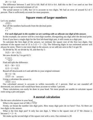 29	÷	5	=	5.8
The	difference	between	5	and	5.8	is	0.8.	Half	of	0.8	is	0.4.	Add	this	to	the	5	we	used	as	our	first
estimate	to	get	a	corrected	estimate	of	5.4.
The	actual	answer	is	5.385,	but	5.4	is	accurate	to	two	digits.	We	had	an	error	of	around	0.2	of	1
percent.	That	is	sufficiently	accurate	for	most	purposes.
Square	roots	of	larger	numbers
Let’s	try	another:
Pair	off	the	numbers	backwards	from	the	decimal	point:
*	*
For	each	digit	pair	in	the	number	we	are	working	with	we	allocate	one	digit	of	the	answer.
In	this	example,	our	answer	will	be	a	two-digit	number,	disregarding	any	digit	after	the	decimal	point.
Even	if	you	have	a	single	digit	for	the	first	left-hand	digit	pair,	it	still	counts	as	a	digit	pair.
To	 calculate	 the	 first	 digit	 of	 the	 answer,	 we	 estimate	 the	 square	 root	 of	 the	 first	 two	 digits.	 Our
estimate	of	the	square	root	of	31	is	5	(5	×	5	=	25).	The	following	digits	in	our	estimated	answer	will
always	be	zeros.	There	is	one	more	digit	in	the	answer,	so	we	add	one	zero	to	the	5	to	get	50.
To	divide	by	50,	we	divide	by	10,	and	then	by	5:
3125	÷	10	=	312.5
We	now	divide	by	5	to	get	62.5:
Find	and	split	the	difference:
62.5	−	50	=	12.5
12.5	÷	2	=	6.25
Round	off	downwards	to	6	and	add	this	to	your	original	estimate:
50	+	6	=	56
Using	a	calculator	the	answer	is:
Our	 calculated	 answer	 is	 accurate	 to	 within	 two-tenths	 of	 1	 percent.	 Had	 we	 not	 rounded	 off
downward,	our	answer	still	would	have	been	accurate	to	within	1	percent.
These	calculations	can	easily	be	done	in	your	head.	Yet	most	people	are	unable	to	calculate	square
roots	using	a	pen	and	paper.
A	mental	calculation
Do	the	next	calculation	in	your	head.
What	is	the	square	root	of	500,	( )?
Firstly,	we	break	the	number	into	digit	pairs.	How	many	digit	pairs	do	we	have?	Two.	So	there	are
two	digits	in	the	answer.
What	 is	 the	 first	 digit	 pair?	 It	 only	 has	 one	 digit,	 5.	 What	 is	 the	 square	 root	 of	 5?	 We	 choose	 2,
because	2	×	2	=	4.
We	make	up	the	second	digit	of	the	square	root	with	a	zero.	Our	estimate	is	20.
 