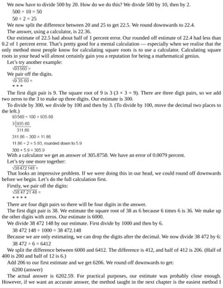 We	now	have	to	divide	500	by	20.	How	do	we	do	this?	We	divide	500	by	10,	then	by	2.
500	÷	10	=	50
50	÷	2	=	25
We	now	split	the	difference	between	20	and	25	to	get	22.5.	We	round	downwards	to	22.4.
The	answer,	using	a	calculator,	is	22.36.
Our	estimate	of	22.5	had	about	half	of	1	percent	error.	Our	rounded	off	estimate	of	22.4	had	less	than
0.2	of	1	percent	error.	That’s	pretty	good	for	a	mental	calculation	—	especially	when	we	realise	that	the
only	method	most	people	know	for	calculating	square	roots	is	to	use	a	calculator.	Calculating	square
roots	in	your	head	will	almost	certainly	gain	you	a	reputation	for	being	a	mathematical	genius.
Let’s	try	another	example:
We	pair	off	the	digits.
*	*	*
The	first	digit	pair	is	9.	The	square	root	of	9	is	3	(3	×	3	=	9).	There	are	three	digit	pairs,	so	we	add
two	zeros	to	the	3	to	make	up	three	digits.	Our	estimate	is	300.
To	divide	by	300,	we	divide	by	100	and	then	by	3.	(To	divide	by	100,	move	the	decimal	two	places	to
the	left.)
With	a	calculator	we	get	an	answer	of	305.8758.	We	have	an	error	of	0.0079	percent.
Let’s	try	one	more	together:
That	looks	an	impressive	problem.	If	we	were	doing	this	in	our	head,	we	could	round	off	downwards
before	we	begin.	Let’s	do	the	full	calculation	first.
Firstly,	we	pair	off	the	digits:
*	*	*	*
There	are	four	digit	pairs	so	there	will	be	four	digits	in	the	answer.
The	first	digit	pair	is	38.	We	estimate	the	square	root	of	38	as	6	because	6	times	6	is	36.	We	make	up
the	other	digits	with	zeros.	Our	estimate	is	6000.
We	divide	38	472	148	by	our	estimate.	First	divide	by	1000	and	then	by	6.
38	472	148	÷	1000	=	38	472.148
Because	we	are	only	estimating,	we	can	drop	the	digits	after	the	decimal.	We	now	divide	38	472	by	6:
38	472	÷	6	=	6412
We	split	the	difference	between	6000	and	6412.	The	difference	is	412,	and	half	of	412	is	206.	(Half	of
400	is	200	and	half	of	12	is	6.)
Add	206	to	our	first	estimate	and	we	get	6206.	We	round	off	downwards	to	get:
6200	(answer)
The	 actual	 answer	 is	 6202.59.	 For	 practical	 purposes,	 our	 estimate	 was	 probably	 close	 enough.
However,	if	we	want	an	accurate	answer,	the	method	taught	in	the	next	chapter	is	the	easiest	method	I
 