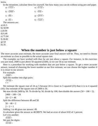 know.
In	the	meantime,	calculate	these	for	yourself.	See	how	many	you	can	do	without	using	pen	and	paper.
The	answers	are:
a)	41.5
b)	50.99
c)	8.94
d)	6.48
e)	71.64
f)	30.82
g)	54
h)	35
When	the	number	is	just	below	a	square
The	more	accurate	your	estimate,	the	more	accurate	your	final	answer	will	be.	Thus,	we	need	to	choose
an	estimate	as	close	as	possible	to	the	actual	square	root.
The	examples	we	have	worked	with	thus	far	are	just	above	a	square.	For	instance,	in	the	exercises
you	just	tried,	2600	is	just	above	50	squared	(2500),	so	we	use	50	as	our	estimate.
Here	is	a	procedure	for	working	with	numbers	that	are	just	below	a	square.	To	get	a	more	accurate
answer,	instead	of	choosing	the	lower	number	as	our	first	estimate,	we	can	choose	the	higher	number	if
it	is	closer	to	our	answer.
For	example:
Split	the	number	into	digit	pairs:
*	*
We	estimate	the	square	root	of	24	as	5	because	24	is	closer	to	5	squared	(25)	than	it	is	to	4	squared
(16).	Our	estimate	of	the	square	root	of	2400	is	50.
We	now	divide	2400	by	50.	To	divide	by	50,	divide	by	100,	then	double	the	answer	(50	=	100	÷	2).
2400	÷	100	=	24
24	×	2	=	48
Split	the	difference	between	48	and	50.
50	−	48	=	2
2	÷	2	=	1
Adding	1	to	48	gives	our	answer:	49.
A	calculator	gives	the	answer	as	48.98979.	We	had	an	error	of	about	0.02	of	1	percent.
Let’s	try	another:
We	pair	the	digits:
 
