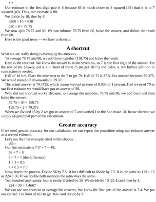 *	*
Our	estimate	of	the	first	digit	pair	is	8	because	63	is	much	closer	to	8	squared	(64)	than	it	is	to	7
squared	(49).	Thus,	our	estimate	is	80.
We	divide	by	10,	then	by	8:
6300	÷	10	=	630
630	÷	8	=	78.75
We	now	split	78.75	and	80.	We	can	subtract	78.75	from	80,	halve	the	answer,	and	deduct	the	result
from	80.
Here	is	the	good	news	—	we	have	a	shortcut.
A	shortcut
What	we	are	really	doing	is	averaging	the	amounts.
To	average	78.75	and	80,	we	add	them	together	(158.75)	and	halve	the	result.
Here	is	the	shortcut.	We	know	the	answer	is	in	the	seventies,	so	7	is	the	first	digit	of	the	answer.	For
the	rest	of	the	answer,	put	a	1	in	front	of	the	8.75	(to	get	18.75)	and	halve	it.	No	further	addition	or
subtraction	is	needed.
Half	of	18	is	9.	Place	the	nine	next	to	the	7	to	get	79.	Half	of	75	is	37.5.	Our	answer	becomes	79.375.
We	would	round	off	downwards	to	79.37.
The	actual	answer	is	79.3725,	which	means	we	had	an	error	of	0.003	of	1	percent.	Had	we	used	70	as
our	first	estimate	we	would	have	got	an	answer	of	80.
Why	did	our	shortcut	work?	Because,	to	average	the	numbers,	78.75	and	80,	we	add	them	and	then
halve	the	answer.
78.75	+	80	=	158.75
158.75	÷	2	=	79.375
When	we	divided	15	by	2	we	got	an	answer	of	7	and	carried	1	to	the	8	to	make	18.	In	our	shortcut	we
simply	skipped	that	part	of	the	calculation.
Greater	accuracy
If	we	need	greater	accuracy	for	our	calculation	we	can	repeat	the	procedure	using	our	estimate	answer
as	a	second	estimate.
Let’s	use	the	first	example	cited	in	this	chapter:
Our	first	estimate	is	7	(7	×	7	=	49).
56	÷	7	=	8
8	−	7	=	1	(the	difference)
1	÷	2	=	0.5
7	+	0.5	=	7.5
Now,	repeat	the	process.	Divide	56	by	7.5.	It	isn’t	difficult	to	divide	by	7.5.	It	is	the	same	as	112	÷	15
or	224	÷	30.	If	we	double	both	numbers	the	ratio	stays	the	same.
Two	hundred	and	twenty-four	is	easily	divided	by	30.	We	divide	by	10	(22.4)	and	then	by	3.
224	÷	30	=	7.4667
We	can	use	our	shortcut	to	average	the	answers.	We	know	the	first	part	of	the	answer	is	7.4.	We	put
our	carried	1	in	front	of	667	to	get	1667	and	divide	by	2.
 
