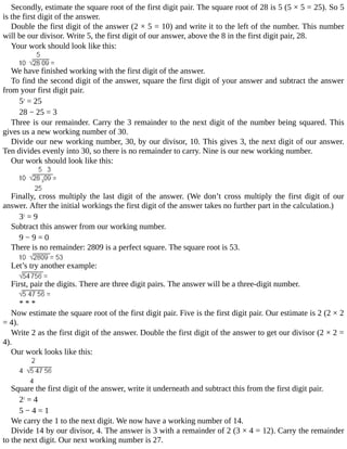 Secondly,	estimate	the	square	root	of	the	first	digit	pair.	The	square	root	of	28	is	5	(5	×	5	=	25).	So	5
is	the	first	digit	of	the	answer.
Double	the	first	digit	of	the	answer	(2	×	5	=	10)	and	write	it	to	the	left	of	the	number.	This	number
will	be	our	divisor.	Write	5,	the	first	digit	of	our	answer,	above	the	8	in	the	first	digit	pair,	28.
Your	work	should	look	like	this:
We	have	finished	working	with	the	first	digit	of	the	answer.
To	find	the	second	digit	of	the	answer,	square	the	first	digit	of	your	answer	and	subtract	the	answer
from	your	first	digit	pair.
52
	=	25
28	−	25	=	3
Three	is	our	remainder.	Carry	the	3	remainder	to	the	next	digit	of	the	number	being	squared.	This
gives	us	a	new	working	number	of	30.
Divide	our	new	working	number,	30,	by	our	divisor,	10.	This	gives	3,	the	next	digit	of	our	answer.
Ten	divides	evenly	into	30,	so	there	is	no	remainder	to	carry.	Nine	is	our	new	working	number.
Our	work	should	look	like	this:
Finally,	 cross	 multiply	 the	 last	 digit	 of	 the	 answer.	 (We	 don’t	 cross	 multiply	 the	 first	 digit	 of	 our
answer.	After	the	initial	workings	the	first	digit	of	the	answer	takes	no	further	part	in	the	calculation.)
32
	=	9
Subtract	this	answer	from	our	working	number.
9	−	9	=	0
There	is	no	remainder:	2809	is	a	perfect	square.	The	square	root	is	53.
Let’s	try	another	example:
First,	pair	the	digits.	There	are	three	digit	pairs.	The	answer	will	be	a	three-digit	number.
*	*	*
Now	estimate	the	square	root	of	the	first	digit	pair.	Five	is	the	first	digit	pair.	Our	estimate	is	2	(2	×	2
=	4).
Write	2	as	the	first	digit	of	the	answer.	Double	the	first	digit	of	the	answer	to	get	our	divisor	(2	×	2	=
4).
Our	work	looks	like	this:
Square	the	first	digit	of	the	answer,	write	it	underneath	and	subtract	this	from	the	first	digit	pair.
22
	=	4
5	−	4	=	1
We	carry	the	1	to	the	next	digit.	We	now	have	a	working	number	of	14.
Divide	14	by	our	divisor,	4.	The	answer	is	3	with	a	remainder	of	2	(3	×	4	=	12).	Carry	the	remainder
to	the	next	digit.	Our	next	working	number	is	27.
 
