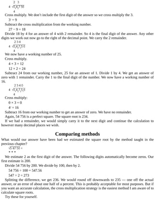 Cross	multiply.	We	don’t	include	the	first	digit	of	the	answer	so	we	cross	multiply	the	3.
32
	=	9
Subtract	the	cross	multiplication	from	the	working	number.
27	−	9	=	18
Divide	18	by	4	for	an	answer	of	4	with	2	remainder.	So	4	is	the	final	digit	of	the	answer.	Any	other
digits	we	work	out	now	go	to	the	right	of	the	decimal	point.	We	carry	the	2	remainder.
We	now	have	a	working	number	of	25.
Cross	multiply.
4	×	3	=	12
12	×	2	=	24
Subtract	24	from	our	working	number,	25	for	an	answer	of	1.	Divide	1	by	4.	We	get	an	answer	of
zero	with	1	remainder.	Carry	the	1	to	the	final	digit	of	the	number.	We	now	have	a	working	number	of
16.
Cross	multiply:
0	×	3	=	0
42
	=	16
Subtract	16	from	our	working	number	to	get	an	answer	of	zero.	We	have	no	remainder.
Again,	54	756	is	a	perfect	square.	The	square	root	is	234.
If	we	had	a	remainder,	we	would	simply	carry	it	to	the	next	digit	and	continue	the	calculation	to
however	many	decimal	places	we	wish.
Comparing	methods
What	 would	 our	 answer	 have	 been	 had	 we	 estimated	 the	 square	 root	 by	 the	 method	 taught	 in	 the
previous	chapter?
*	*	*
We	estimate	2	as	the	first	digit	of	the	answer.	The	following	digits	automatically	become	zeros.	Our
first	estimate	is	200.
Divide	54	756	by	200.	We	divide	by	100,	then	by	2.
54	756	÷	100	=	547.56
547	÷	2	=	273
Splitting	the	difference,	we	get	236.	We	would	round	off	downwards	to	235	—	one	off	the	actual
answer,	or	an	error	of	about	one	half	of	a	percent.	This	is	probably	acceptable	for	most	purposes.	But	if
you	want	an	accurate	calculation,	the	cross	multiplication	strategy	is	the	easiest	method	I	am	aware	of	to
calculate	square	roots.
Try	these	for	yourself.
 