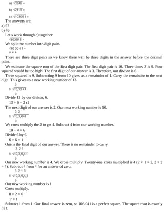 The	answers	are:
a)	57
b)	46
Let’s	work	through	c)	together:
We	split	the	number	into	digit	pairs.
*	*	*
There	are	three	digit	pairs	so	we	know	there	will	be	three	digits	in	the	answer	before	the	decimal
point.
We	estimate	the	square	root	of	the	first	digit	pair.	The	first	digit	pair	is	10.	Three	times	3	is	9.	Four
squared	would	be	too	high.	The	first	digit	of	our	answer	is	3.	Therefore,	our	divisor	is	6.
Three	squared	is	9.	Subtracting	9	from	10	gives	us	a	remainder	of	1.	Carry	the	remainder	to	the	next
digit.	This	gives	us	a	new	working	number	of	13.
Divide	13	by	our	divisor,	6.
13	÷	6	=	2	r1
The	next	digit	of	our	answer	is	2.	Our	next	working	number	is	10.
We	cross	multiply	the	2	to	get	4.	Subtract	4	from	our	working	number.
10	−	4	=	6
Divide	6	by	6.
6	÷	6	=	1
One	is	the	final	digit	of	our	answer.	There	is	no	remainder	to	carry.
Our	new	working	number	is	4.	We	cross	multiply.	Twenty-one	cross	multiplied	is	4	(2	×	1	=	2,	2	×	2
=	4).	Subtract	4	from	4	for	an	answer	of	zero.
Our	new	working	number	is	1.
Cross	multiply.
0	×	2	=	0
12
	=	1
Subtract	1	from	1.	Our	final	answer	is	zero,	so	103	041	is	a	perfect	square.	The	square	root	is	exactly
321.
 