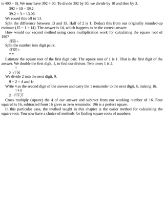 is	400	−	8).	We	now	have	392	÷	30.	To	divide	392	by	30,	we	divide	by	10	and	then	by	3.
392	÷	10	=	39.2
39.2	÷	3	=	13.06
We	round	this	off	to	13.
Split	the	difference	between	13	and	15.	Half	of	2	is	1.	Deduct	this	from	our	originally	rounded-up
estimate	(15	−	1	=	14).	The	answer	is	14,	which	happens	to	be	the	correct	answer.
How	would	our	second	method	using	cross	multiplication	work	for	calculating	the	square	root	of
196?
Split	the	number	into	digit	pairs:
*	*
Estimate	the	square	root	of	the	first	digit	pair.	The	square	root	of	1	is	1.	That	is	the	first	digit	of	the
answer.	We	double	the	first	digit,	1,	to	find	our	divisor.	Two	times	1	is	2.
We	divide	2	into	the	next	digit,	9.
9	÷	2	=	4	and	1r
Write	4	as	the	second	digit	of	the	answer	and	carry	the	1	remainder	to	the	next	digit,	6,	making	16.
Cross	 multiply	 (square)	 the	 4	 of	 our	 answer	 and	 subtract	 from	 our	 working	 number	 of	 16.	 Four
squared	is	16,	subtracted	from	16	gives	us	zero	remainder.	196	is	a	perfect	square.
In	 this	 particular	 case,	 the	 method	 taught	 in	 this	 chapter	 is	 the	 easier	 method	 for	 calculating	 the
square	root.	You	now	have	a	choice	of	methods	for	finding	square	roots	of	numbers.
 