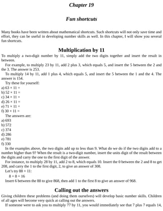 Chapter	19
Fun	shortcuts
Many	books	have	been	written	about	mathematical	shortcuts.	Such	shortcuts	will	not	only	save	time	and
effort,	they	can	be	useful	in	developing	number	skills	as	well.	In	this	chapter,	I	will	show	you	several
fun	shortcuts.
Multiplication	by	11
To	 multiply	 a	 two-digit	 number	 by	 11,	 simply	 add	 the	 two	 digits	 together	 and	 insert	 the	 result	 in
between.
For	example,	to	multiply	23	by	11,	add	2	plus	3,	which	equals	5,	and	insert	the	5	between	the	2	and
the	3.	The	answer	is	253.
To	multiply	14	by	11,	add	1	plus	4,	which	equals	5,	and	insert	the	5	between	the	1	and	the	4.	The
answer	is	154.
Try	these	for	yourself:
a)	63	×	11	=
b)	52	×	11	=
c)	34	×	11	=
d)	26	×	11	=
e)	71	×	11	=
f)	30	×	11	=
The	answers	are:
a)	693
b)	572
c)	374
d)	286
e)	781
f)	330
In	the	examples	above,	the	two	digits	add	up	to	less	than	9.	What	do	we	do	if	the	two	digits	add	to	a
number	higher	than	9?	When	the	result	is	a	two-digit	number,	insert	the	units	digit	of	the	result	between
the	digits	and	carry	the	one	to	the	first	digit	of	the	answer.
For	instance,	to	multiply	28	by	11,	add	2	to	8,	which	equals	10.	Insert	the	0	between	the	2	and	8	to	get
208,	and	carry	the	1	to	the	first	digit,	2,	to	give	an	answer	of	308.
Let’s	try	88	×	11:
8	+	8	=	16
Insert	6	between	the	88	to	give	868,	then	add	1	to	the	first	8	to	give	an	answer	of	968.
Calling	out	the	answers
Giving	children	these	problems	(and	doing	them	ourselves)	will	develop	basic	number	skills.	Children
of	all	ages	will	become	very	quick	at	calling	out	the	answers.
If	someone	were	to	ask	you	to	multiply	77	by	11,	you	would	immediately	see	that	7	plus	7	equals	14,
 
