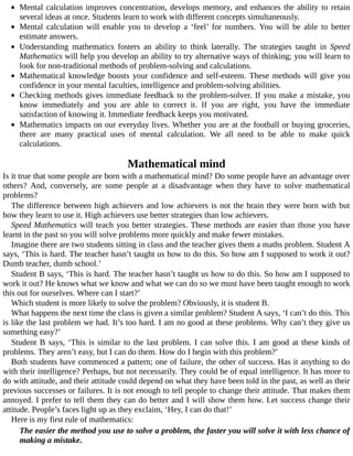 Mental	calculation	improves	concentration,	develops	memory,	and	enhances	the	ability	to	retain
several	ideas	at	once.	Students	learn	to	work	with	different	concepts	simultaneously.
Mental	 calculation	 will	 enable	 you	 to	 develop	 a	 ‘feel’	 for	 numbers.	 You	 will	 be	 able	 to	 better
estimate	answers.
Understanding	 mathematics	 fosters	 an	 ability	 to	 think	 laterally.	 The	 strategies	 taught	 in	 Speed
Mathematics	will	help	you	develop	an	ability	to	try	alternative	ways	of	thinking;	you	will	learn	to
look	for	non-traditional	methods	of	problem-solving	and	calculations.
Mathematical	knowledge	boosts	your	confidence	and	self-esteem.	These	methods	will	give	you
confidence	in	your	mental	faculties,	intelligence	and	problem-solving	abilities.
Checking	methods	gives	immediate	feedback	to	the	problem-solver.	If	you	make	a	mistake,	you
know	 immediately	 and	 you	 are	 able	 to	 correct	 it.	 If	 you	 are	 right,	 you	 have	 the	 immediate
satisfaction	of	knowing	it.	Immediate	feedback	keeps	you	motivated.
Mathematics	impacts	on	our	everyday	lives.	Whether	you	are	at	the	football	or	buying	groceries,
there	 are	 many	 practical	 uses	 of	 mental	 calculation.	 We	 all	 need	 to	 be	 able	 to	 make	 quick
calculations.
Mathematical	mind
Is	it	true	that	some	people	are	born	with	a	mathematical	mind?	Do	some	people	have	an	advantage	over
others?	 And,	 conversely,	 are	 some	 people	 at	 a	 disadvantage	 when	 they	 have	 to	 solve	 mathematical
problems?
The	difference	between	high	achievers	and	low	achievers	is	not	the	brain	they	were	born	with	but
how	they	learn	to	use	it.	High	achievers	use	better	strategies	than	low	achievers.
Speed	Mathematics	will	teach	you	better	strategies.	These	methods	are	easier	than	those	you	have
learnt	in	the	past	so	you	will	solve	problems	more	quickly	and	make	fewer	mistakes.
Imagine	there	are	two	students	sitting	in	class	and	the	teacher	gives	them	a	maths	problem.	Student	A
says,	‘This	is	hard.	The	teacher	hasn’t	taught	us	how	to	do	this.	So	how	am	I	supposed	to	work	it	out?
Dumb	teacher,	dumb	school.’
Student	B	says,	‘This	is	hard.	The	teacher	hasn’t	taught	us	how	to	do	this.	So	how	am	I	supposed	to
work	it	out?	He	knows	what	we	know	and	what	we	can	do	so	we	must	have	been	taught	enough	to	work
this	out	for	ourselves.	Where	can	I	start?’
Which	student	is	more	likely	to	solve	the	problem?	Obviously,	it	is	student	B.
What	happens	the	next	time	the	class	is	given	a	similar	problem?	Student	A	says,	‘I	can’t	do	this.	This
is	like	the	last	problem	we	had.	It’s	too	hard.	I	am	no	good	at	these	problems.	Why	can’t	they	give	us
something	easy?’
Student	B	says,	‘This	is	similar	to	the	last	problem.	I	can	solve	this.	I	am	good	at	these	kinds	of
problems.	They	aren’t	easy,	but	I	can	do	them.	How	do	I	begin	with	this	problem?’
Both	students	have	commenced	a	pattern;	one	of	failure,	the	other	of	success.	Has	it	anything	to	do
with	their	intelligence?	Perhaps,	but	not	necessarily.	They	could	be	of	equal	intelligence.	It	has	more	to
do	with	attitude,	and	their	attitude	could	depend	on	what	they	have	been	told	in	the	past,	as	well	as	their
previous	successes	or	failures.	It	is	not	enough	to	tell	people	to	change	their	attitude.	That	makes	them
annoyed.	I	prefer	to	tell	them	they	can	do	better	and	I	will	show	them	how.	Let	success	change	their
attitude.	People’s	faces	light	up	as	they	exclaim,	‘Hey,	I	can	do	that!’
Here	is	my	first	rule	of	mathematics:
The	easier	the	method	you	use	to	solve	a	problem,	the	faster	you	will	solve	it	with	less	chance	of
making	a	mistake.
 