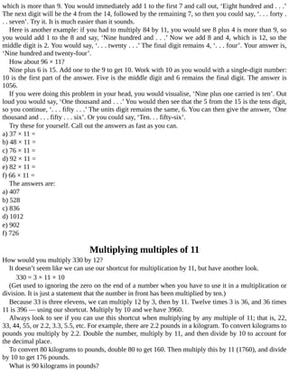 which	is	more	than	9.	You	would	immediately	add	1	to	the	first	7	and	call	out,	‘Eight	hundred	and	.	.	.’
The	next	digit	will	be	the	4	from	the	14,	followed	by	the	remaining	7,	so	then	you	could	say,	‘.	.	.	forty	.
.	.	seven’.	Try	it.	It	is	much	easier	than	it	sounds.
Here	is	another	example:	if	you	had	to	multiply	84	by	11,	you	would	see	8	plus	4	is	more	than	9,	so
you	would	add	1	to	the	8	and	say,	‘Nine	hundred	and	.	.	.’	Now	we	add	8	and	4,	which	is	12,	so	the
middle	digit	is	2.	You	would	say,	‘.	.	.	twenty	.	.	.’	The	final	digit	remains	4,	‘.	.	.	four’.	Your	answer	is,
‘Nine	hundred	and	twenty-four’.
How	about	96	×	11?
Nine	plus	6	is	15.	Add	one	to	the	9	to	get	10.	Work	with	10	as	you	would	with	a	single-digit	number:
10	is	the	first	part	of	the	answer.	Five	is	the	middle	digit	and	6	remains	the	final	digit.	The	answer	is
1056.
If	you	were	doing	this	problem	in	your	head,	you	would	visualise,	‘Nine	plus	one	carried	is	ten’.	Out
loud	you	would	say,	‘One	thousand	and	.	.	.’	You	would	then	see	that	the	5	from	the	15	is	the	tens	digit,
so	you	continue,	‘.	.	.	fifty	.	.	.’	The	units	digit	remains	the	same,	6.	You	can	then	give	the	answer,	‘One
thousand	and	.	.	.	fifty	.	.	.	six’.	Or	you	could	say,	‘Ten.	.	.	fifty-six’.
Try	these	for	yourself.	Call	out	the	answers	as	fast	as	you	can.
a)	37	×	11	=
b)	48	×	11	=
c)	76	×	11	=
d)	92	×	11	=
e)	82	×	11	=
f)	66	×	11	=
The	answers	are:
a)	407
b)	528
c)	836
d)	1012
e)	902
f)	726
Multiplying	multiples	of	11
How	would	you	multiply	330	by	12?
It	doesn’t	seem	like	we	can	use	our	shortcut	for	multiplication	by	11,	but	have	another	look.
330	=	3	×	11	×	10
(Get	used	to	ignoring	the	zero	on	the	end	of	a	number	when	you	have	to	use	it	in	a	multiplication	or
division.	It	is	just	a	statement	that	the	number	in	front	has	been	multiplied	by	ten.)
Because	33	is	three	elevens,	we	can	multiply	12	by	3,	then	by	11.	Twelve	times	3	is	36,	and	36	times
11	is	396	—	using	our	shortcut.	Multiply	by	10	and	we	have	3960.
Always	look	to	see	if	you	can	use	this	shortcut	when	multiplying	by	any	multiple	of	11;	that	is,	22,
33,	44,	55,	or	2.2,	3.3,	5.5,	etc.	For	example,	there	are	2.2	pounds	in	a	kilogram.	To	convert	kilograms	to
pounds	you	multiply	by	2.2.	Double	the	number,	multiply	by	11,	and	then	divide	by	10	to	account	for
the	decimal	place.
To	convert	80	kilograms	to	pounds,	double	80	to	get	160.	Then	multiply	this	by	11	(1760),	and	divide
by	10	to	get	176	pounds.
What	is	90	kilograms	in	pounds?
 