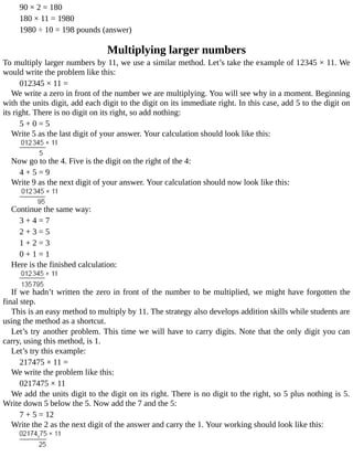 90	×	2	=	180
180	×	11	=	1980
1980	÷	10	=	198	pounds	(answer)
Multiplying	larger	numbers
To	multiply	larger	numbers	by	11,	we	use	a	similar	method.	Let’s	take	the	example	of	12345	×	11.	We
would	write	the	problem	like	this:
012345	×	11	=
We	write	a	zero	in	front	of	the	number	we	are	multiplying.	You	will	see	why	in	a	moment.	Beginning
with	the	units	digit,	add	each	digit	to	the	digit	on	its	immediate	right.	In	this	case,	add	5	to	the	digit	on
its	right.	There	is	no	digit	on	its	right,	so	add	nothing:
5	+	0	=	5
Write	5	as	the	last	digit	of	your	answer.	Your	calculation	should	look	like	this:
Now	go	to	the	4.	Five	is	the	digit	on	the	right	of	the	4:
4	+	5	=	9
Write	9	as	the	next	digit	of	your	answer.	Your	calculation	should	now	look	like	this:
Continue	the	same	way:
3	+	4	=	7
2	+	3	=	5
1	+	2	=	3
0	+	1	=	1
Here	is	the	finished	calculation:
If	we	hadn’t	written	the	zero	in	front	of	the	number	to	be	multiplied,	we	might	have	forgotten	the
final	step.
This	is	an	easy	method	to	multiply	by	11.	The	strategy	also	develops	addition	skills	while	students	are
using	the	method	as	a	shortcut.
Let’s	try	another	problem.	This	time	we	will	have	to	carry	digits.	Note	that	the	only	digit	you	can
carry,	using	this	method,	is	1.
Let’s	try	this	example:
217475	×	11	=
We	write	the	problem	like	this:
0217475	×	11
We	add	the	units	digit	to	the	digit	on	its	right.	There	is	no	digit	to	the	right,	so	5	plus	nothing	is	5.
Write	down	5	below	the	5.	Now	add	the	7	and	the	5:
7	+	5	=	12
Write	the	2	as	the	next	digit	of	the	answer	and	carry	the	1.	Your	working	should	look	like	this:
 