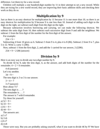 difference.	Let	them	try	for	a	new	record.
Children	will	multiply	a	one	hundred-digit	number	by	11	in	their	attempt	to	set	a	new	record.	While
they	are	trying	for	a	new	world	record,	they	are	improving	their	basic	addition	skills	and	checking	their
work	as	they	do	so.
Multiplication	by	9
Just	as	there	is	an	easy	shortcut	for	multiplication	by	11	because	11	is	one	more	than	10,	so	there	is	an
easy	shortcut	for	multiplication	by	9	because	9	is	one	less	than	10.	Instead	of	adding	each	digit	to	the
digit	on	the	right,	we	subtract	each	digit	from	the	digit	on	the	right.
Because	 subtraction	 involves	 borrowing	 and	 carrying,	 we	 can	 make	 the	 following	 shortcut.	 We
subtract	the	units	digit	from	10,	then	subtract	each	successive	digit	from	9	and	add	the	neighbour.	We
subtract	1	from	the	first	digit	of	the	number	for	the	first	digit	of	the	answer.
For	example:
254	×	9	=
Subtracting	4	from	10	gives	us	6.	Subtract	5	from	9	is	4,	plus	4	is	8	(86).	Subtract	2	from	9	is	7,	plus
5	is	12.	Write	2,	carry	1	(286).
Now,	subtract	1	from	the	first	digit,	2,	and	add	the	1	carried	for	our	answer,	2	(2286).
254	×	9	=	21
286	(answer)
Division	by	9
Here	is	an	easy	way	to	divide	any	two-digit	number	by	9.
To	divide	42	by	9,	take	the	tens	digit,	4,	as	the	answer,	and	add	both	digits	of	the	number	for	the
remainder.	4	+	2	=	6	remainder.
4	r6	(answer)
Let’s	try	another.
34	÷	9	=
The	tens	digit	is	3	so	3	is	our	answer.
3	+	4	=	7
3	r7	(answer)
How	about	71?
The	tens	digit	is	.	.	.	?
The	remainder	is	.	.	.	?
The	answer	is	7	with	8	remainder.
Try	these	for	yourself.
a)	52	÷	9	=
b)	33	÷	9	=
c)	61	÷	9	=
d)	44	÷	9	=
The	answers	are:
a)	5	r7
b)	3	r6
c)	6	r7
d)	4	r8
Those	were	easy.	But	you	are	probably	asking	yourself,	what	if	you	want	to	divide	46	by	9?	We	have
 