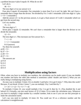 a	problem	because	4	plus	6	equals	10.	What	do	we	do?
Let’s	do	it.
46	÷	9	=
The	tens	digit	is	4	so	our	answer	is	4.
Four	plus	6	equals	10	remainder.	Our	remainder	is	more	than	9	so	it	can’t	be	right.	We	can’t	have	a
remainder	that	is	larger	than	the	divisor.	Ten	divided	by	9	is	1	with	1	remainder.	(Our	tens	digit	is	1	plus
1	+	0	=	1	remainder.)
Add	the	answer	of	1	to	the	previous	answer,	4,	to	get	a	final	answer	of	5	with	1	remainder	which	we
got	from	the	second	step.
Let’s	try	another.
75	÷	9	=
The	tens	digit	is	7.
Seven	plus	5	equals	12	remainder.	We	can’t	have	a	remainder	that	is	larger	than	the	divisor	so	we
divide	the	remainder.
12	÷	9	=
The	tens	digit	is	1.	This	increases	our	first	answer	by	1.
7	+	1	=	8
1	+	2	=	3	remainder
8	r3	(answer)
Try	these	for	yourself.
a)	85	÷	9	=
b)	37	÷	9	=
c)	28	÷	9	=
d)	57	÷	9	=
The	answers	are
a)	9	r4
b)	4	r1
c)	3	r1
d)	6	r3
Multiplication	using	factors
Often,	when	you	have	to	multiply	two	numbers,	the	calculation	can	be	made	easier	if	you	can	double
one	number	and	halve	the	other	(the	method	is	sometimes	called	‘double	and	halve’).	What	you	are
really	doing	is	multiplying	using	factors.
An	easy	way	to	multiply	3	times	14	is	to	double	3	and	halve	14	to	get	6	times	7.	Why	does	this	work?
Because,	if	you	break	14	into	2	times	7,	you	can	multiply	3	by	2	and	then	by	7.
3	×	14	=	3	×	(2	×	7)	=	6	×	7	=	42
To	multiply	4	times	22,	you	would	multiply	4	by	2	to	get	8,	then	by	11.	(You	doubled	the	4	and
halved	22.)	Actually,	you	just	used	factors	of	22	(2	times	11)	to	make	the	calculation	easy.	Whenever
you	have	to	multiply	a	large	number	by	a	smaller	number,	look	to	see	if	you	can	use	this	principle	to
make	the	calculation	easier.
Let’s	 say	 you	 need	 to	 multiply	 14	 times	 24.	 You	 could	 use	 10	 as	 a	 reference	 number	 and	 the
calculation	is	straightforward.
 