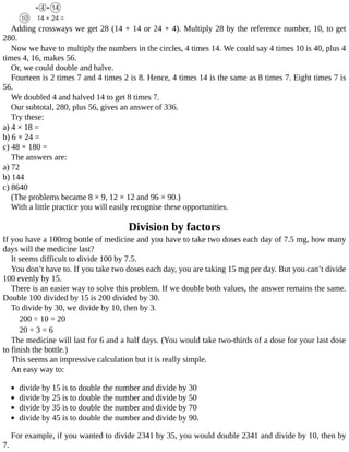 Adding	crossways	we	get	28	(14	+	14	or	24	+	4).	Multiply	28	by	the	reference	number,	10,	to	get
280.
Now	we	have	to	multiply	the	numbers	in	the	circles,	4	times	14.	We	could	say	4	times	10	is	40,	plus	4
times	4,	16,	makes	56.
Or,	we	could	double	and	halve.
Fourteen	is	2	times	7	and	4	times	2	is	8.	Hence,	4	times	14	is	the	same	as	8	times	7.	Eight	times	7	is
56.
We	doubled	4	and	halved	14	to	get	8	times	7.
Our	subtotal,	280,	plus	56,	gives	an	answer	of	336.
Try	these:
a)	4	×	18	=
b)	6	×	24	=
c)	48	×	180	=
The	answers	are:
a)	72
b)	144
c)	8640
(The	problems	became	8	×	9,	12	×	12	and	96	×	90.)
With	a	little	practice	you	will	easily	recognise	these	opportunities.
Division	by	factors
If	you	have	a	100mg	bottle	of	medicine	and	you	have	to	take	two	doses	each	day	of	7.5	mg,	how	many
days	will	the	medicine	last?
It	seems	difficult	to	divide	100	by	7.5.
You	don’t	have	to.	If	you	take	two	doses	each	day,	you	are	taking	15	mg	per	day.	But	you	can’t	divide
100	evenly	by	15.
There	is	an	easier	way	to	solve	this	problem.	If	we	double	both	values,	the	answer	remains	the	same.
Double	100	divided	by	15	is	200	divided	by	30.
To	divide	by	30,	we	divide	by	10,	then	by	3.
200	÷	10	=	20
20	÷	3	=	6
The	medicine	will	last	for	6	and	a	half	days.	(You	would	take	two-thirds	of	a	dose	for	your	last	dose
to	finish	the	bottle.)
This	seems	an	impressive	calculation	but	it	is	really	simple.
An	easy	way	to:
	
divide	by	15	is	to	double	the	number	and	divide	by	30
divide	by	25	is	to	double	the	number	and	divide	by	50
divide	by	35	is	to	double	the	number	and	divide	by	70
divide	by	45	is	to	double	the	number	and	divide	by	90.
For	example,	if	you	wanted	to	divide	2341	by	35,	you	would	double	2341	and	divide	by	10,	then	by
7.
 
