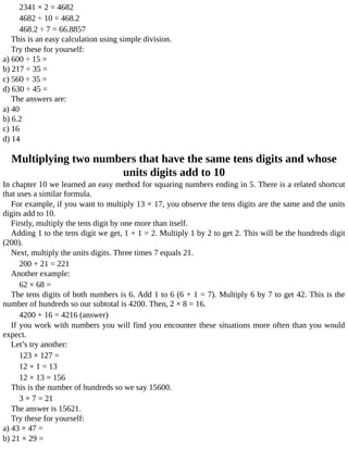 2341	×	2	=	4682
4682	÷	10	=	468.2
468.2	÷	7	=	66.8857
This	is	an	easy	calculation	using	simple	division.
Try	these	for	yourself:
a)	600	÷	15	=
b)	217	÷	35	=
c)	560	÷	35	=
d)	630	÷	45	=
The	answers	are:
a)	40
b)	6.2
c)	16
d)	14
Multiplying	two	numbers	that	have	the	same	tens	digits	and	whose
units	digits	add	to	10
In	chapter	10	we	learned	an	easy	method	for	squaring	numbers	ending	in	5.	There	is	a	related	shortcut
that	uses	a	similar	formula.
For	example,	if	you	want	to	multiply	13	×	17,	you	observe	the	tens	digits	are	the	same	and	the	units
digits	add	to	10.
Firstly,	multiply	the	tens	digit	by	one	more	than	itself.
Adding	1	to	the	tens	digit	we	get,	1	+	1	=	2.	Multiply	1	by	2	to	get	2.	This	will	be	the	hundreds	digit
(200).
Next,	multiply	the	units	digits.	Three	times	7	equals	21.
200	+	21	=	221
Another	example:
62	×	68	=
The	tens	digits	of	both	numbers	is	6.	Add	1	to	6	(6	+	1	=	7).	Multiply	6	by	7	to	get	42.	This	is	the
number	of	hundreds	so	our	subtotal	is	4200.	Then,	2	×	8	=	16.
4200	+	16	=	4216	(answer)
If	you	work	with	numbers	you	will	find	you	encounter	these	situations	more	often	than	you	would
expect.
Let’s	try	another:
123	×	127	=
12	+	1	=	13
12	×	13	=	156
This	is	the	number	of	hundreds	so	we	say	15600.
3	×	7	=	21
The	answer	is	15621.
Try	these	for	yourself:
a)	43	×	47	=
b)	21	×	29	=
 