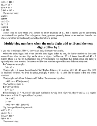c)	114	×	116	=
d)	32	×	38	=
e)	46	×	44	=
f)	148	×	142	=
The	answers	are:
a)	2021
b)	609
c)	13	224
d)	1216
e)	2024
f)	21	016
Those	 were	 so	 easy	 there	 was	 almost	 no	 effort	 involved	 at	 all.	 Yet	 it	 seems	 you’re	 performing
calculations	like	a	genius.	This	only	goes	to	show,	geniuses	generally	know	better	methods	than	the	rest
of	us.	Learn	their	methods	and	you	will	perform	like	a	genius.
Multiplying	numbers	when	the	units	digits	add	to	10	and	the	tens
digits	differ	by	1
If	you	had	to	multiply	38	by	42	there	is	an	easy	shortcut	you	can	use.
When	 the	 units	 digits	 add	 to	 ten	 and	 the	 tens	 digits	 differ	 by	 one,	 the	 lower	 number	 is	 the	 same
amount	lower	than	the	tens	digit	as	the	other	is	higher.	In	this	case,	38	is	2	lower	than	40	and	42	is	2
higher.	There	is	a	rule	in	mathematics	that	if	you	multiply	two	numbers	that	differ	above	and	below	a
square	by	the	same	amount,	the	answer	will	be	that	number	squared	less	the	difference	squared.
Let’s	take	our	example:
38	×	42	=
Thirty-eight	is	2	lower	than	40	and	42	is	2	higher.	It	is	easy	to	multiply	40	×	40:	40	squared	is	1600
(to	multiply	40	times	40,	drop	the	zeros,	multiply	4	times	4	is	16,	then	add	the	zeros	to	the	end	of	the
number).
Thirty-eight	and	42	are	2	above	and	2	below.	Two	squared	equals	4.
1600	−	4	=	1596	(answer)
That’s	all	there	is	to	it.
Let’s	try	another:
67	×	73	=
If	we	multiply	67	×	73,	we	see	that	each	number	is	3	away	from	70;	67	is	3	lower	and	73	is	3	higher.
The	answer	will	be	70	squared	less	3	squared.
702
	=	4900
32
	=	9
4900	−	9	=	4891	(answer)
Try	these	problems	for	yourself:
a)	27	×	33	=
b)	46	×	54	=
c)	122	×	118	=
d)	9	×	11	=
The	answers	are:
 