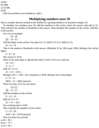 a)	891
b)	2484
c)	14	396
d)	99
(The	last	problem	was	included	as	a	gift.)
Multiplying	numbers	near	50
Here	is	another	shortcut	related	to	the	method	for	squaring	numbers	we	learned	in	chapter	10.
To	multiply	two	numbers	near	50,	add	the	numbers	in	the	circles,	halve	the	answer	and	add	to	25.
That	will	give	the	number	of	hundreds	in	the	answer.	Then	multiply	the	numbers	in	the	circles.	Add	this
to	the	answer.
Let’s	try	an	example:
Add	the	digits	in	the	circles.	Four	plus	8	is	12.	Half	of	12	is	6.	Add	6	to	25.
25	+	6	=	31
That	is	the	number	of	hundreds	in	the	answer.	(Multiply	31	by	100	to	get	3100.)	Multiply	the	circled
digits:
4	×	8	=	32
The	answer	is	3132.
What	if	one	units	digit	is	odd	and	the	other	is	even?	Let’s	try	it	and	see.
53	×	54	=
3	+	4	=	7
Half	of	7	is	3	½.
25	+	3	½	=	28	½.
Multiply	28	½	×	100	=	28	½	hundred,	or	2850.	Multiply	the	circled	digits:
3	×	4	=	12
2850	+	12	=	2862	(answer)
These	are	easy.	Let’s	try	one	more:
Add	the	numbers	in	the	circles:
2	+	13	=	15
Half	of	15	is	7½.
25	+	7½	=	32½
Our	working	total	is	3250.
Now	multiply	the	numbers	in	the	circles.
2	×	13	=	26
3250	+	26	=	3276	(answer)
Now	try	these	for	yourself:
a)	52	×	56	=
b)	61	×	57	=
c)	53	×	59	=
 