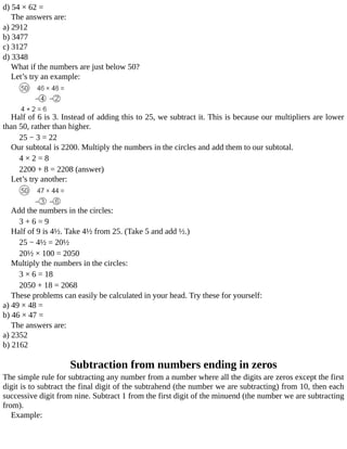 d)	54	×	62	=
The	answers	are:
a)	2912
b)	3477
c)	3127
d)	3348
What	if	the	numbers	are	just	below	50?
Let’s	try	an	example:
Half	of	6	is	3.	Instead	of	adding	this	to	25,	we	subtract	it.	This	is	because	our	multipliers	are	lower
than	50,	rather	than	higher.
25	−	3	=	22
Our	subtotal	is	2200.	Multiply	the	numbers	in	the	circles	and	add	them	to	our	subtotal.
4	×	2	=	8
2200	+	8	=	2208	(answer)
Let’s	try	another:
Add	the	numbers	in	the	circles:
3	+	6	=	9
Half	of	9	is	4½.	Take	4½	from	25.	(Take	5	and	add	½.)
25	−	4½	=	20½
20½	×	100	=	2050
Multiply	the	numbers	in	the	circles:
3	×	6	=	18
2050	+	18	=	2068
These	problems	can	easily	be	calculated	in	your	head.	Try	these	for	yourself:
a)	49	×	48	=
b)	46	×	47	=
The	answers	are:
a)	2352
b)	2162
Subtraction	from	numbers	ending	in	zeros
The	simple	rule	for	subtracting	any	number	from	a	number	where	all	the	digits	are	zeros	except	the	first
digit	is	to	subtract	the	final	digit	of	the	subtrahend	(the	number	we	are	subtracting)	from	10,	then	each
successive	digit	from	nine.	Subtract	1	from	the	first	digit	of	the	minuend	(the	number	we	are	subtracting
from).
Example:
 