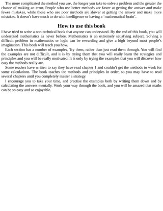 The	more	complicated	the	method	you	use,	the	longer	you	take	to	solve	a	problem	and	the	greater	the
chance	of	making	an	error.	People	who	use	better	methods	are	faster	at	getting	the	answer	and	make
fewer	mistakes,	while	those	who	use	poor	methods	are	slower	at	getting	the	answer	and	make	more
mistakes.	It	doesn’t	have	much	to	do	with	intelligence	or	having	a	‘mathematical	brain’.
How	to	use	this	book
I	have	tried	to	write	a	non-technical	book	that	anyone	can	understand.	By	the	end	of	this	book,	you	will
understand	 mathematics	 as	 never	 before.	 Mathematics	 is	 an	 extremely	 satisfying	 subject.	 Solving	 a
difficult	 problem	 in	 mathematics	 or	 logic	 can	 be	 rewarding	 and	 give	 a	 high	 beyond	 most	 people’s
imagination.	This	book	will	teach	you	how.
Each	section	has	a	number	of	examples.	Try	them,	rather	than	just	read	them	through.	You	will	find
the	 examples	 are	 not	 difficult,	 and	 it	 is	 by	 trying	 them	 that	 you	 will	 really	 learn	 the	 strategies	 and
principles	and	you	will	be	really	motivated.	It	is	only	by	trying	the	examples	that	you	will	discover	how
easy	the	methods	really	are.
Some	readers	have	written	to	say	they	have	read	chapter	1	and	couldn’t	get	the	methods	to	work	for
some	 calculations.	 The	 book	 teaches	 the	 methods	 and	 principles	 in	 order,	 so	 you	 may	 have	 to	 read
several	chapters	until	you	completely	master	a	strategy.
I	encourage	you	to	take	your	time,	and	practise	the	examples	both	by	writing	them	down	and	by
calculating	the	answers	mentally.	Work	your	way	through	the	book,	and	you	will	be	amazed	that	maths
can	be	so	easy	and	so	enjoyable.
 