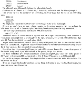 We	subtract	3	from	10	to	get	7.	Subtract	the	other	digits	from	9.
One	from	9	is	8,	7	from	9	is	2,	5	from	9	is	4,	2	from	9	is	7.	Subtract	1	from	the	first	digit	to	get	2.
This	is	what	we	do	if	the	number	we	are	subtracting	has	fewer	digits	than	the	one	we	are	subtracting
from:
We	simply	add	zeros	to	the	number	we	are	subtracting	to	make	up	the	extra	digits.
Because	 we	 don’t	 have	 to	 worry	 about	 carrying	 or	 borrowing	 numbers,	 we	 can	 perform	 the
subtraction	from	the	left	or	from	the	right.	Calculating	from	left	to	right	can	be	very	impressive.
This	is	an	easy	way	to	subtract	from	100	or	1000.	For	example:
1000	−	257	=	743
You	should	be	able	to	call	the	answer	at	a	glance	from	left	to	right.	You	would	say,	seven	four	three	as
you	subtract	each	digit	from	9,	working	from	the	right.	Of	course,	you	would	subtract	the	final	digit
from	10.	And	the	first	digit	is	easy,	as	1	minus	1	is	0.
As	you	work	with	numbers	you	will	develop	many	strategies	of	your	own.	At	one	time	in	Australia
there	was	a	sales	tax	of	27½	percent.	I	asked	a	man	who	had	to	make	the	calculation	constantly	how	he
did	it.	This	was	in	the	days	before	electronic	calculators.
He	told	me	that	25	percent	plus	2½	percent	makes	27½	percent.	Twenty-five	percent	is	a	quarter	of
the	amount	being	taxed.	If	you	add	one	tenth	of	the	quarter	you	get	27½	percent.
So,	if	you	had	to	find	27½	percent	sales	tax	on	an	item	costing	80¢,	you	would	first	find	a	quarter	of
80.	Twenty	is	25	percent	of	80	and	one	tenth	of	20	is	2.	Thus,	27½	percent	of	an	80¢	item	is	22¢.
He	 and	 his	 colleagues	 developed	 this	 simple	 method	 to	 save	 themselves	 work.	 That	 is	 how	 most
discoveries	are	made.
If	you	are	prepared	to	look	for	shortcuts	and	try	things	differently	to	how	you	have	been	taught,	you
may	make	some	great	discoveries.
 