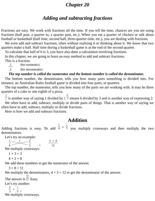 Chapter	20
Adding	and	subtracting	fractions
Fractions	are	easy.	We	work	with	fractions	all	the	time.	If	you	tell	the	time,	chances	are	you	are	using
fractions	(half	past,	a	quarter	to,	a	quarter	past,	etc.).	When	you	eat	a	quarter	of	chicken	or	talk	about
football	or	basketball	(half	time,	second	half,	three-quarter	time,	etc.),	you	are	dealing	with	fractions.
We	even	add	and	subtract	fractions,	often	without	realising	it	or	thinking	about	it.	We	know	that	two
quarters	make	a	half.	Half	time	during	a	basketball	game	is	at	the	end	of	the	second	quarter.
To	calculate	that	half	of	6	is	3,	you	have	also	done	a	calculation	involving	fractions.
In	this	chapter,	we	are	going	to	learn	an	easy	method	to	add	and	subtract	fractions.
This	is	a	fraction:
The	top	number	is	called	the	numerator	and	the	bottom	number	is	called	the	denominator.
The	 bottom	 number,	 the	 denominator,	 tells	 you	 how	 many	 parts	 something	 is	 divided	 into.	 For
instance,	an	Australian	Rules	football	game	is	divided	into	four	parts,	or	quarters.
The	top	number,	the	numerator,	tells	you	how	many	of	the	parts	we	are	working	with.	It	may	be	three
quarters	of	a	cake	or	one	eighth	of	a	pizza.
	is	another	way	of	saying	1	divided	by	 	means	6	divided	by	3	and	is	another	way	of	expressing	2.
We	often	have	to	add,	subtract,	multiply	or	divide	parts	of	things.	That	is	another	way	of	saying	we
often	have	to	add,	subtract,	multiply	or	divide	fractions.
Here	is	how	we	add	and	subtract	fractions.
Addition
Adding	 fractions	 is	 easy.	 To	 add	 	 you	 multiply	 crossways	 and	 then	 multiply	 the	 two
denominators.
Let’s	try	an	example:
We	multiply	crossways:
1	×	3	=	3
4	×	2	=	8
We	add	these	numbers	to	get	the	numerator	of	the	answer.
3	+	8	=	11
We	multiply	the	denominators,	4	×	3	=	12	to	get	the	denominator	of	the	answer.
The	answer	is	 	Easy.
Let’s	try	another:
We	multiply	crossways.
 
