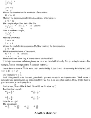 We	add	the	answers	for	the	numerator	of	the	answer.
10	+	3	=	13
Multiply	the	denominators	for	the	denominator	of	the	answer.
3	×	5	=	15
The	completed	problem	looks	like	this:
Here	is	another	example:
Multiply	crossways.
2	×	6	=	12
3	×	1	=	3
We	add	the	totals	for	the	numerator,	15.	Now	multiply	the	denominators.
3	×	6	=	18
This	is	the	denominator	of	the	answer.
There	is	still	one	more	step.	Can	the	answer	be	simplified?
If	both	the	numerator	and	denominator	are	even,	we	can	divide	them	by	2	to	get	a	simpler	answer.	For
example, 	could	be	simplified	to	 	and	even	further	 .
In	the	above	answer	of	 	the	terms	can’t	be	divided	by	2,	but	15	and	18	are	evenly	divisible	by	3.	(15
÷	3	=	5,	18	÷	3	=	6.)
Our	final	answer	is	 .
Each	time	you	calculate	fractions,	you	should	give	the	answer	in	its	simplest	form.	Check	to	see	if
numerator	and	denominator	are	both	divisible	by	2,	3	or	5,	or	any	other	number.	If	so,	divide	them	to
give	the	answer	in	its	simplest	form.
For	instance, 	would	be	 	(both	21	and	28	are	divisible	by	7).
Try	these	for	yourself:
How	did	you	go?
The	answers	are:
Another	shortcut
 