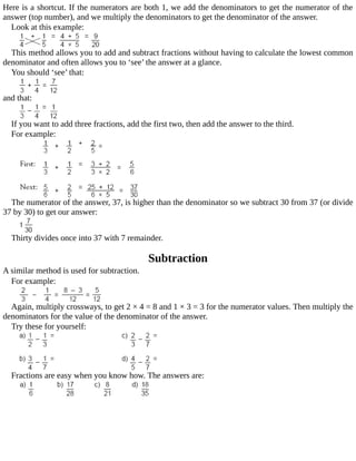 Here	is	a	shortcut.	If	the	numerators	are	both	1,	we	add	the	denominators	to	get	the	numerator	of	the
answer	(top	number),	and	we	multiply	the	denominators	to	get	the	denominator	of	the	answer.
Look	at	this	example:
This	method	allows	you	to	add	and	subtract	fractions	without	having	to	calculate	the	lowest	common
denominator	and	often	allows	you	to	‘see’	the	answer	at	a	glance.
You	should	‘see’	that:
and	that:
If	you	want	to	add	three	fractions,	add	the	first	two,	then	add	the	answer	to	the	third.
For	example:
The	numerator	of	the	answer,	37,	is	higher	than	the	denominator	so	we	subtract	30	from	37	(or	divide
37	by	30)	to	get	our	answer:
Thirty	divides	once	into	37	with	7	remainder.
Subtraction
A	similar	method	is	used	for	subtraction.
For	example:
Again,	multiply	crossways,	to	get	2	×	4	=	8	and	1	×	3	=	3	for	the	numerator	values.	Then	multiply	the
denominators	for	the	value	of	the	denominator	of	the	answer.
Try	these	for	yourself:
Fractions	are	easy	when	you	know	how.	The	answers	are:
 