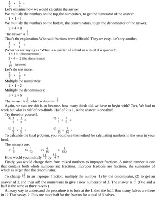 Let’s	examine	how	we	would	calculate	the	answer.
We	multiply	the	numbers	on	the	top,	the	numerators,	to	get	the	numerator	of	the	answer.
1	×	1	=	1
We	multiply	the	numbers	on	the	bottom,	the	denominators,	to	get	the	denominator	of	the	answer.
2	×	4	=	8
The	answer	is	 	.
That’s	the	explanation.	Who	said	fractions	were	difficult?	They	are	easy.	Let’s	try	another.
(What	we	are	saying	is,	‘What	is	a	quarter	of	a	third	or	a	third	of	a	quarter?’)
Let’s	do	one	more:
Multiply	the	numerators:
2	×	1	=	2
Multiply	the	denominators:
3	×	2	=	6
The	answer	is	 ,	which	reduces	to	 .
Again,	we	can	see	this	is	so	because,	how	many	thirds	did	we	have	to	begin	with?	Two.	We	had	to
work	out	what	is	half	of	two-thirds.	Half	of	2	is	1,	so	the	answer	is	one-third.
Try	these	for	yourself.
To	calculate	the	final	problem,	you	would	use	the	method	for	calculating	numbers	in	the	teens	in	your
head.
The	answers	are:
How	would	you	multiply	 	by	 	?
Firstly,	you	would	change	them	from	mixed	numbers	to	improper	fractions.	A	mixed	number	is	one
that	 contains	 both	 whole	 numbers	 and	 fractions.	 Improper	 fractions	 are	 fractions,	 the	 numerator	 of
which	is	larger	than	the	denominator.
To	 change	 	 to	 an	 improper	 fraction,	 multiply	 the	 number	 (1)	 by	 the	 denominator,	 (2)	 to	 get	 an
answer	of	2,	and	then	add	the	numerators	to	give	a	new	numerator	of	3.	The	answer	is	 .	(One	and	a
half	is	the	same	as	three	halves.)
An	easy	way	to	understand	the	procedure	is	to	look	at	the	1,	then	the	half.	How	many	halves	are	there
in	1?	That’s	easy,	2.	Plus	one	more	half	for	the	fraction	for	a	total	of	3	halves.
 
