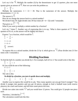 Let’s	try	it	for	 .	Multiply	the	number	(3)	by	the	denominator	to	get	12	quarters,	plus	one	more
quarter	gives	an	answer	of	 .	Now	we	can	write	the	problem	as:
Multiply	 the	 numerators:	 3	 ×	 13	 =	 39.	 That	 is	 the	 numerator	 of	 the	 answer.	 Multiply	 the
denominators:	2	×	4	=	8.
The	answer	is	 .
How	do	we	change	the	answer	back	to	a	mixed	number?
We	divide	8	into	39.	Eight	divides	into	39	four	times	(8	×	4	=	32)	with	7	remainder.
That	gives	us:	
What	if	you	want	to	multiply	a	whole	number	by	a	fraction?
Let’s	try	7	times	 .	Another	way	of	expressing	this	is	to	say,	‘What	is	three	quarters	of	7?’	Three
quarters	of	8	is	6,	so	the	answer	will	be	slightly	less	than	6.
Express	7	as	a	fraction,	which	would	be	 .
To	express	this	as	a	mixed	number,	divide	the	21	by	4,	which	gives	us	 .	(Four	divides	into	21	five
times	with	1	remainder.)
Dividing	fractions
To	find	the	half	of	a	number	you	divide	by	2.	For	example,	half	of	6	is	3.	You	would	write	it	like	this:
Or	you	could	do	one	of	the	following:
The	rule	is	this:
To	divide	by	a	fraction,	you	turn	it	upside	down	and	multiply.
Another	way	to	express	this	would	be	to	ask,	‘How	many	quarters	can	you	get	from	6	oranges?’	You
divide	 6	 oranges	 into	 quarters	 and	 you	 get	 24	 pieces,	 enough	 to	 feed	 a	 football	 team	 (with	 reserve
players),	the	coach	and	trainer,	and	still	have	some	pieces	left	over.
Divide	two	cakes	into	sixths	 	and	you	would	have	12	pieces.	You	could	give	12	people	one	piece
each.
Therefore,	2	divided	by	 .
The	calculation	would	look	like	this:
 