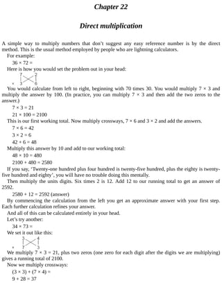 Chapter	22
Direct	multiplication
A	 simple	 way	 to	 multiply	 numbers	 that	 don’t	 suggest	 any	 easy	 reference	 number	 is	 by	 the	 direct
method.	This	is	the	usual	method	employed	by	people	who	are	lightning	calculators.
For	example:
36	×	72	=
Here	is	how	you	would	set	the	problem	out	in	your	head:
You	would	calculate	from	left	to	right,	beginning	with	70	times	30.	You	would	multiply	7	×	3	and
multiply	the	answer	by	100.	(In	practice,	you	can	multiply	7	×	3	and	then	add	the	two	zeros	to	the
answer.)
7	×	3	=	21
21	×	100	=	2100
This	is	our	first	working	total.	Now	multiply	crossways,	7	×	6	and	3	×	2	and	add	the	answers.
7	×	6	=	42
3	×	2	=	6
42	+	6	=	48
Multiply	this	answer	by	10	and	add	to	our	working	total:
48	×	10	=	480
2100	+	480	=	2580
If	you	say,	‘Twenty-one	hundred	plus	four	hundred	is	twenty-five	hundred,	plus	the	eighty	is	twenty-
five	hundred	and	eighty’,	you	will	have	no	trouble	doing	this	mentally.
Then	multiply	the	units	digits.	Six	times	2	is	12.	Add	12	to	our	running	total	to	get	an	answer	of
2592.
2580	+	12	=	2592	(answer)
By	commencing	the	calculation	from	the	left	you	get	an	approximate	answer	with	your	first	step.
Each	further	calculation	refines	your	answer.
And	all	of	this	can	be	calculated	entirely	in	your	head.
Let’s	try	another:
34	×	73	=
We	set	it	out	like	this:
We	multiply	7	×	3	=	21,	plus	two	zeros	(one	zero	for	each	digit	after	the	digits	we	are	multiplying)
gives	a	running	total	of	2100.
Now	we	multiply	crossways:
(3	×	3)	+	(7	×	4)	=
9	+	28	=	37
 
