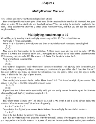 Chapter	1
Multiplication:	Part	one
How	well	do	you	know	your	basic	multiplication	tables?
How	would	you	like	to	master	your	tables	up	to	the	10	times	tables	in	less	than	10	minutes?	And	your
tables	up	to	the	20	times	tables	in	less	than	half	an	hour?	You	can,	using	the	methods	I	explain	in	this
book.	I	only	assume	you	know	the	2	times	tables	reasonably	well,	and	that	you	can	add	and	subtract
simple	numbers.
Multiplying	numbers	up	to	10
We	will	begin	by	learning	how	to	multiply	numbers	up	to	10	×	10.	This	is	how	it	works:
We’ll	take	7	×	8	as	an	example.
Write	7	×	8	=	down	on	a	piece	of	paper	and	draw	a	circle	below	each	number	to	be	multiplied.
Now	 go	 to	 the	 first	 number	 to	 be	 multiplied,	 7.	 How	 many	 more	 do	 you	 need	 to	 make	 10?	 The
answer	is	3.	Write	3	in	the	circle	below	the	7.	Now	go	to	the	8.	What	do	we	write	in	the	circle	below	the
8?	How	many	more	to	make	10?	The	answer	is	2.	Write	2	in	the	circle	below	the	8.
Your	work	should	look	like	this:
Now	subtract	diagonally.	Take	either	one	of	the	circled	numbers	(3	or	2)	away	from	the	number,	not
directly	above,	but	diagonally	above,	or	crossways.	In	other	words,	you	either	take	3	from	8	or	2	from	7.
You	only	subtract	one	time,	so	choose	the	subtraction	you	find	easier.	Either	way,	the	answer	is	the
same,	5.	This	is	the	first	digit	of	your	answer.
8	−	3	=	5	or	7	−	2	=	5
Now	multiply	the	numbers	in	the	circles.	Three	times	2	is	6.	This	is	the	last	digit	of	your	answer.	The
answer	is	56.	This	is	how	the	completed	problem	looks.
If	you	know	the	2	times	tables	reasonably	well,	you	can	easily	master	the	tables	up	to	the	10	times
table,	and	beyond.	Let’s	try	another	example,	8	×	9.
How	many	more	to	make	10?	The	answer	is	2	and	1.	We	write	2	and	1	in	the	circles	below	the
numbers.	What	do	we	do	now?	We	subtract	diagonally.
8	−	1	=	7	or	9	−	2	=	7
Seven	is	the	first	digit	of	your	answer.	Write	it	down.	Now	multiply	the	two	circled	numbers.
2	×	1	=	2
Two	is	the	last	digit	of	the	answer.	The	answer	is	72.
Isn’t	that	easy?	Here	are	some	problems	to	try	by	yourself.	Instead	of	writing	the	answers	in	the	book,
you	may	prefer	to	write	the	answers	on	a	piece	of	paper	or	in	an	exercise	book	so	that	you	can	do	the
 