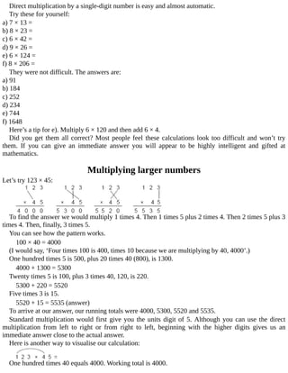 Direct	multiplication	by	a	single-digit	number	is	easy	and	almost	automatic.
Try	these	for	yourself:
a)	7	×	13	=
b)	8	×	23	=
c)	6	×	42	=
d)	9	×	26	=
e)	6	×	124	=
f)	8	×	206	=
They	were	not	difficult.	The	answers	are:
a)	91
b)	184
c)	252
d)	234
e)	744
f)	1648
Here’s	a	tip	for	e).	Multiply	6	×	120	and	then	add	6	×	4.
Did	you	get	them	all	correct?	Most	people	feel	these	calculations	look	too	difficult	and	won’t	try
them.	 If	 you	 can	 give	 an	 immediate	 answer	 you	 will	 appear	 to	 be	 highly	 intelligent	 and	 gifted	 at
mathematics.
Multiplying	larger	numbers
Let’s	try	123	×	45:
To	find	the	answer	we	would	multiply	1	times	4.	Then	1	times	5	plus	2	times	4.	Then	2	times	5	plus	3
times	4.	Then,	finally,	3	times	5.
You	can	see	how	the	pattern	works.
100	×	40	=	4000
(I	would	say,	‘Four	times	100	is	400,	times	10	because	we	are	multiplying	by	40,	4000’.)
One	hundred	times	5	is	500,	plus	20	times	40	(800),	is	1300.
4000	+	1300	=	5300
Twenty	times	5	is	100,	plus	3	times	40,	120,	is	220.
5300	+	220	=	5520
Five	times	3	is	15.
5520	+	15	=	5535	(answer)
To	arrive	at	our	answer,	our	running	totals	were	4000,	5300,	5520	and	5535.
Standard	multiplication	would	first	give	you	the	units	digit	of	5.	Although	you	can	use	the	direct
multiplication	 from	 left	 to	 right	 or	 from	 right	 to	 left,	 beginning	 with	 the	 higher	 digits	 gives	 us	 an
immediate	answer	close	to	the	actual	answer.
Here	is	another	way	to	visualise	our	calculation:
One	hundred	times	40	equals	4000.	Working	total	is	4000.
 