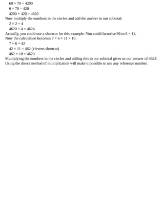 60	×	70	=	4200
6	×	70	=	420
4200	+	420	=	4620
Now	multiply	the	numbers	in	the	circles	and	add	the	answer	to	our	subtotal:
2	×	2	=	4
4620	+	4	=	4624
Actually,	you	could	use	a	shortcut	for	this	example.	You	could	factorise	66	to	6	×	11.
Now	the	calculation	becomes	7	×	6	×	11	×	10.
7	×	6	=	42
42	×	11	=	462	(elevens	shortcut)
462	×	10	=	4620
Multiplying	the	numbers	in	the	circles	and	adding	this	to	our	subtotal	gives	us	our	answer	of	4624.
Using	the	direct	method	of	multiplication	will	make	it	possible	to	use	any	reference	number.
 