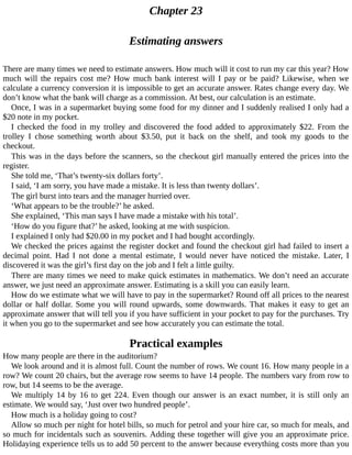 Chapter	23
Estimating	answers
There	are	many	times	we	need	to	estimate	answers.	How	much	will	it	cost	to	run	my	car	this	year?	How
much	 will	 the	 repairs	 cost	 me?	 How	 much	 bank	 interest	 will	 I	 pay	 or	 be	 paid?	 Likewise,	 when	 we
calculate	a	currency	conversion	it	is	impossible	to	get	an	accurate	answer.	Rates	change	every	day.	We
don’t	know	what	the	bank	will	charge	as	a	commission.	At	best,	our	calculation	is	an	estimate.
Once,	I	was	in	a	supermarket	buying	some	food	for	my	dinner	and	I	suddenly	realised	I	only	had	a
$20	note	in	my	pocket.
I	 checked	 the	 food	 in	 my	 trolley	 and	 discovered	 the	 food	 added	 to	 approximately	 $22.	 From	 the
trolley	 I	 chose	 something	 worth	 about	 $3.50,	 put	 it	 back	 on	 the	 shelf,	 and	 took	 my	 goods	 to	 the
checkout.
This	was	in	the	days	before	the	scanners,	so	the	checkout	girl	manually	entered	the	prices	into	the
register.
She	told	me,	‘That’s	twenty-six	dollars	forty’.
I	said,	‘I	am	sorry,	you	have	made	a	mistake.	It	is	less	than	twenty	dollars’.
The	girl	burst	into	tears	and	the	manager	hurried	over.
‘What	appears	to	be	the	trouble?’	he	asked.
She	explained,	‘This	man	says	I	have	made	a	mistake	with	his	total’.
‘How	do	you	figure	that?’	he	asked,	looking	at	me	with	suspicion.
I	explained	I	only	had	$20.00	in	my	pocket	and	I	had	bought	accordingly.
We	checked	the	prices	against	the	register	docket	and	found	the	checkout	girl	had	failed	to	insert	a
decimal	 point.	 Had	 I	 not	 done	 a	 mental	 estimate,	 I	 would	 never	 have	 noticed	 the	 mistake.	 Later,	 I
discovered	it	was	the	girl’s	first	day	on	the	job	and	I	felt	a	little	guilty.
There	are	many	times	we	need	to	make	quick	estimates	in	mathematics.	We	don’t	need	an	accurate
answer,	we	just	need	an	approximate	answer.	Estimating	is	a	skill	you	can	easily	learn.
How	do	we	estimate	what	we	will	have	to	pay	in	the	supermarket?	Round	off	all	prices	to	the	nearest
dollar	or	half	dollar.	Some	you	will	round	upwards,	some	downwards.	That	makes	it	easy	to	get	an
approximate	answer	that	will	tell	you	if	you	have	sufficient	in	your	pocket	to	pay	for	the	purchases.	Try
it	when	you	go	to	the	supermarket	and	see	how	accurately	you	can	estimate	the	total.
Practical	examples
How	many	people	are	there	in	the	auditorium?
We	look	around	and	it	is	almost	full.	Count	the	number	of	rows.	We	count	16.	How	many	people	in	a
row?	We	count	20	chairs,	but	the	average	row	seems	to	have	14	people.	The	numbers	vary	from	row	to
row,	but	14	seems	to	be	the	average.
We	multiply	14	by	16	to	get	224.	Even	though	our	answer	is	an	exact	number,	it	is	still	only	an
estimate.	We	would	say,	‘Just	over	two	hundred	people’.
How	much	is	a	holiday	going	to	cost?
Allow	so	much	per	night	for	hotel	bills,	so	much	for	petrol	and	your	hire	car,	so	much	for	meals,	and
so	much	for	incidentals	such	as	souvenirs.	Adding	these	together	will	give	you	an	approximate	price.
Holidaying	experience	tells	us	to	add	50	percent	to	the	answer	because	everything	costs	more	than	you
 