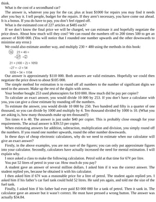 think.
What	is	the	cost	of	a	secondhand	car?
The	answer	is,	whatever	you	pay	for	the	car,	plus	at	least	$1000	for	repairs	you	may	find	it	needs
after	you	buy	it.	I	tell	people,	budget	for	the	repairs.	If	they	aren’t	necessary,	you	have	come	out	ahead.
It	is	a	bonus.	If	you	do	have	to	pay,	you	don’t	feel	ripped	off.
What	is	the	estimated	cost	of	227	articles	at	$485	each?
If	we	don’t	know	the	final	price	we	will	be	charged,	we	can	estimate	it	and	hopefully	negotiate	the
price	down.	About	how	much	will	they	cost?	We	can	round	the	numbers	off	to	200	times	500	to	get	an
answer	of	$100	000.	(You	will	notice	that	I	rounded	one	number	upwards	and	the	other	downwards	to
minimise	any	error.)
We	could	also	estimate	another	way,	and	multiply	230	×	480	using	the	methods	in	this	book:
Our	answer	is	approximately	$110	000.	Both	answers	are	valid	estimates.	Hopefully	we	could	then
negotiate	the	price	down	to	about	$105	000.
The	simple	method	for	estimation	is	to	round	off	all	numbers	to	the	number	of	significant	digits	we
need	in	the	answer.	Make	up	the	rest	of	the	digits	with	zeros.
Your	brother	bought	253	used	photocopiers	for	$10	000.	How	much	did	he	pay	per	copier?
To	calculate	an	exact	answer,	you	would	divide	10	000	by	253.	If	you	don’t	have	a	calculator	with
you,	you	can	give	a	close	estimate	by	rounding	off	the	numbers.
To	estimate	the	answer,	you	would	divide	10	000	by	250.	Two	hundred	and	fifty	is	a	quarter	of	one
thousand,	so	you	can	divide	by	1000	and	multiply	by	4.	Ten	thousand	divided	by	1000	is	10.	(What	you
are	asking	is,	how	many	thousands	make	up	ten	thousand?)
Ten	times	4	is	40.	The	answer	is	just	under	$40	per	copier.	This	is	probably	close	enough	for	your
requirements.	The	actual	answer	is	$39.53	per	copier.
When	estimating	answers	for	addition,	subtraction,	multiplication	and	division,	you	simply	round	off
the	numbers.	If	you	round	one	number	upwards,	round	the	other	number	downwards.
In	these	days	of	cheap	electronic	calculators,	why	do	we	need	to	estimate	when	our	calculator	will
give	an	exact	answer?
Firstly,	in	the	above	examples,	you	are	not	sure	of	the	figures;	you	can	only	put	approximate	figures
into	your	calculator.	Secondly,	calculators	have	actually	increased	the	need	for	mental	estimation.	I	will
explain	why.
I	once	asked	a	class	to	make	the	following	calculation.	Petrol	sold	at	that	time	for	67¢	per	litre.
You	put	52	litres	of	petrol	in	your	car.	How	much	do	you	pay?
A	student	gave	an	answer	of	several	million	dollars.	I	asked	him	if	it	was	the	correct	answer.	The
student	replied	yes,	because	he	obtained	it	with	his	calculator.
I	then	asked	him	if	67¢	was	a	reasonable	price	for	a	litre	of	petrol.	The	student	again	replied	yes.	I
asked	him	if	his	father’s	car	fuel	tank	could	hold	52	litres.	He	said	yes	again,	and	told	me	the	size	of	the
fuel	tank.
Finally,	I	asked	him	if	his	father	had	ever	paid	$3	000	000	for	a	tank	of	petrol.	Then	it	sank	in.	The
calculator	gave	an	answer	but	it	wasn’t	correct.	He	must	have	pressed	a	wrong	button.	The	answer	was
actually	$34.84.
 